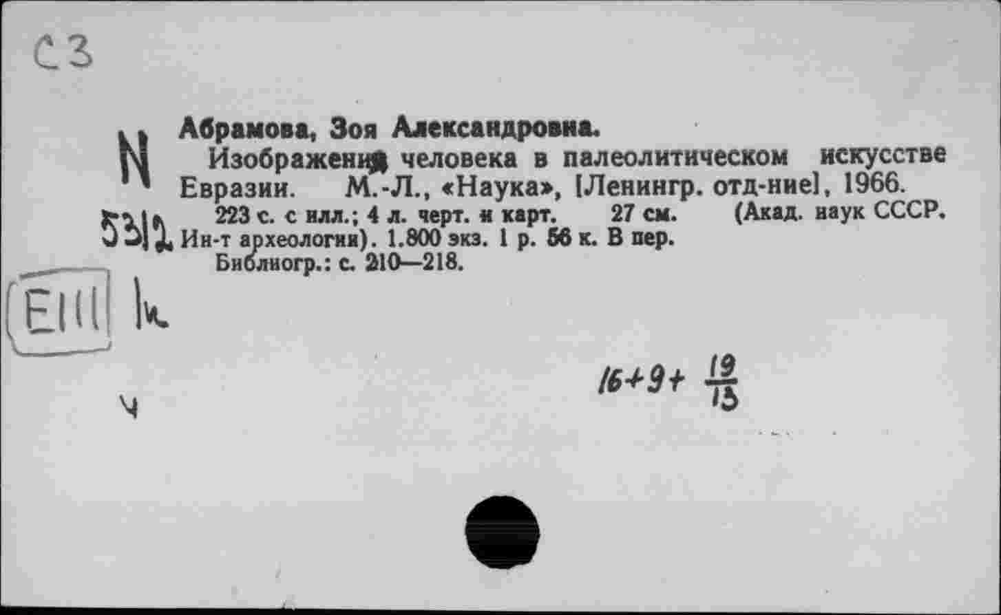 ﻿сг
H
5У1
Абрамова, Зоя Александровна.
Изображен^ человека в палеолитическом искусстве Евразии. М.-Л., «Наука», ІЛенингр. отд-ние], 1966.
223 с. с илл.; 4 л. черт, и карт. 27 см. (Акад, наук СССР. Ин-т археологии). 1.800 экз. 1 р. 66 к. В пер.
Библиогр.: с. 210—218.
/6+9+ ~